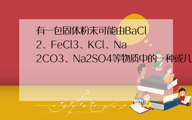 有一包固体粉末可能由BaCl2、FeCl3、KCl、Na2CO3、Na2SO4等物质中的一种或几种组成.为证实其组成,做了以下实验：(1)将这包固体粉末加入水中,充分搅拌,过滤,得白色沉淀,上层清液为无色.(2)向(1)