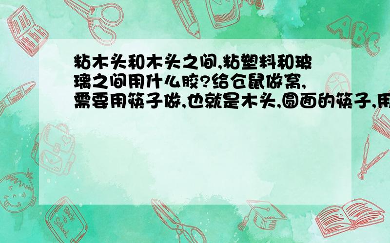 粘木头和木头之间,粘塑料和玻璃之间用什么胶?给仓鼠做窝,需要用筷子做,也就是木头,圆面的筷子,用什么胶好?能粘牢固的,干的速度别太慢的!还想把一个塑料有一定重量的东西粘到玻璃表面