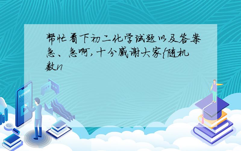 帮忙看下初二化学试题以及答案急、急啊,十分感谢大家{随机数n