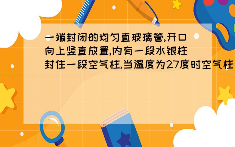 一端封闭的均匀直玻璃管,开口向上竖直放置,内有一段水银柱封住一段空气柱,当温度为27度时空气柱长为10cm,当温度升高到87度时,空气柱长为多少