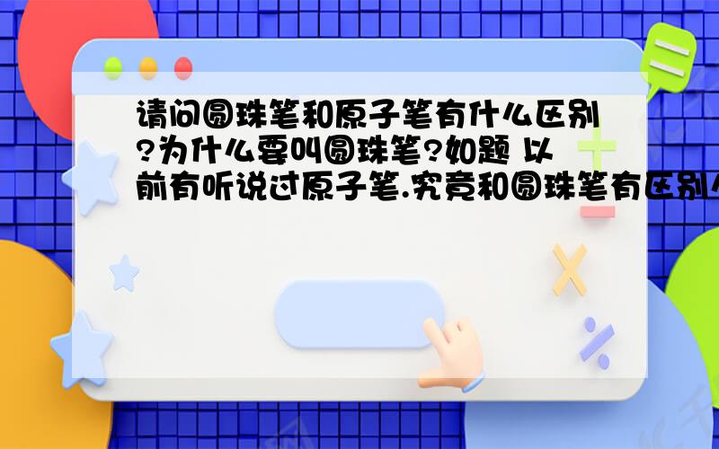 请问圆珠笔和原子笔有什么区别?为什么要叫圆珠笔?如题 以前有听说过原子笔.究竟和圆珠笔有区别么?那为什么要叫圆珠笔呢?清楚一点!