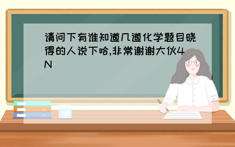 请问下有谁知道几道化学题目晓得的人说下哈,非常谢谢大伙4N