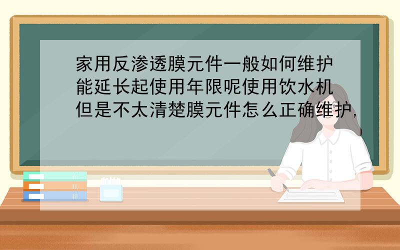 家用反渗透膜元件一般如何维护能延长起使用年限呢使用饮水机但是不太清楚膜元件怎么正确维护,