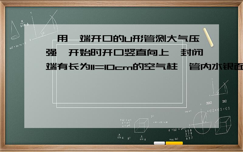 ,用一端开口的U形管测大气压强,开始时开口竖直向上,封闭端有长为l1=10cm的空气柱,管内水银面的高度差h1=8c用一端开口的U形管测大气压强,开始时开口竖直向上,封闭端有长为l1=10cm的空气柱,管