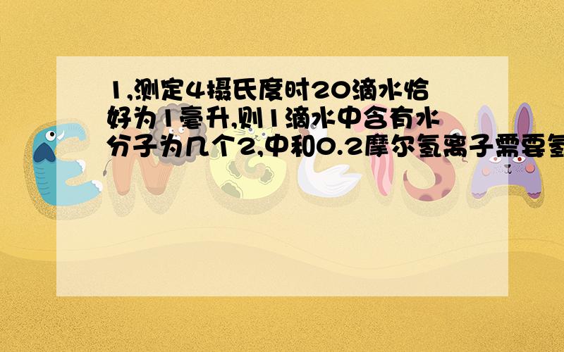 1,测定4摄氏度时20滴水恰好为1毫升,则1滴水中含有水分子为几个2,中和0.2摩尔氢离子需要氢氧化钠8克,5摩尔氧化钙溶于水生成5摩尔氢氧化钙,能电离出氢氧离子几个3,4摩尔氯离子是 克,他和 摩