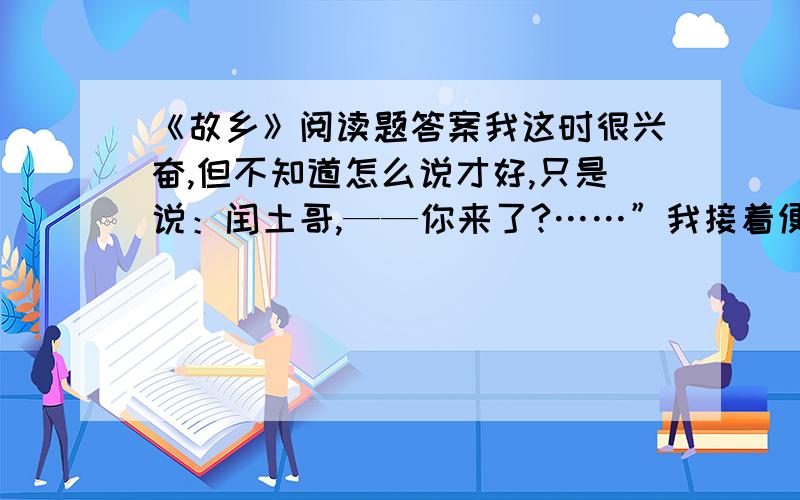 《故乡》阅读题答案我这时很兴奋,但不知道怎么说才好,只是说：闰土哥,——你来了?……”我接着便有许多话,想要连珠一般涌出：角鸡,跳鱼儿,贝壳,猹,……但又总觉得被什么挡着似的,单在