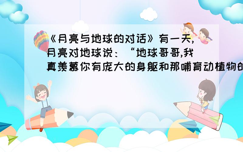 《月亮与地球的对话》有一天,月亮对地球说：“地球哥哥,我真羡慕你有庞大的身躯和那哺育动植物的资源.你身上住满了人类,到处桃红柳绿,莺歌燕舞.可我呢,唉!只有荒芜的山谷和渺无人烟