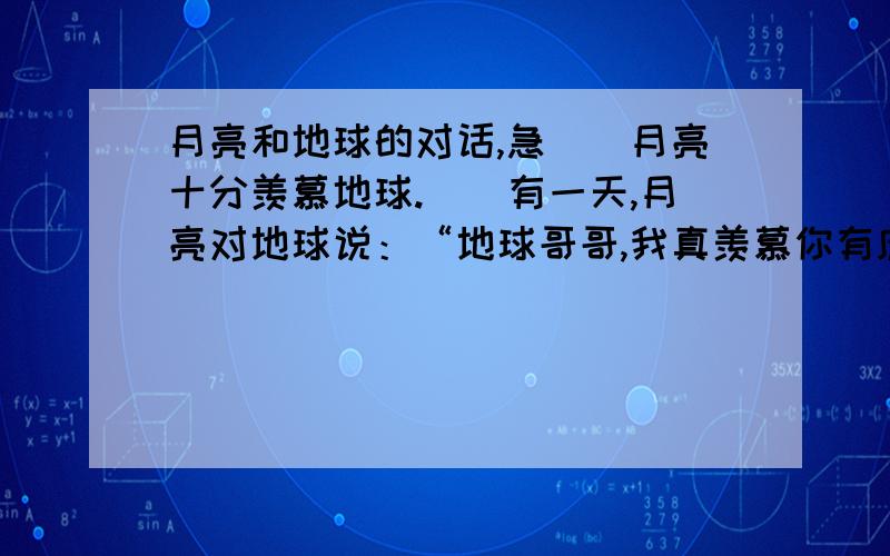 月亮和地球的对话,急　　月亮十分羡慕地球.　　有一天,月亮对地球说：“地球哥哥,我真羡慕你有庞大的身躯和哺育动植物的资源.你身上住满了人类,到处桃红柳绿,莺歌燕舞,可我呢,唉,只有