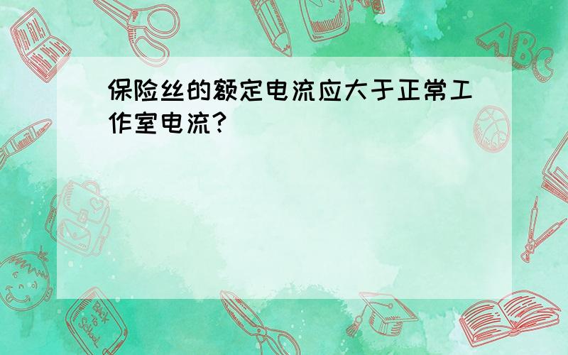 保险丝的额定电流应大于正常工作室电流?