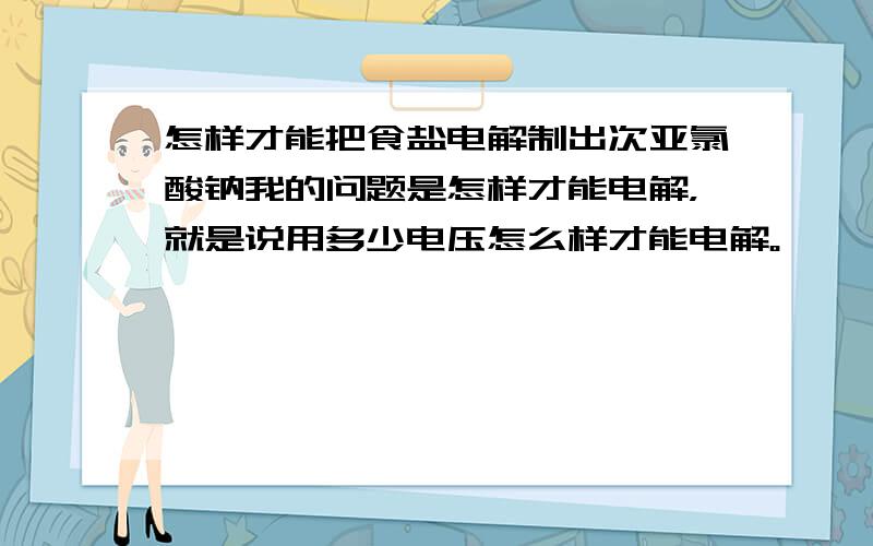 怎样才能把食盐电解制出次亚氯酸钠我的问题是怎样才能电解，就是说用多少电压怎么样才能电解。