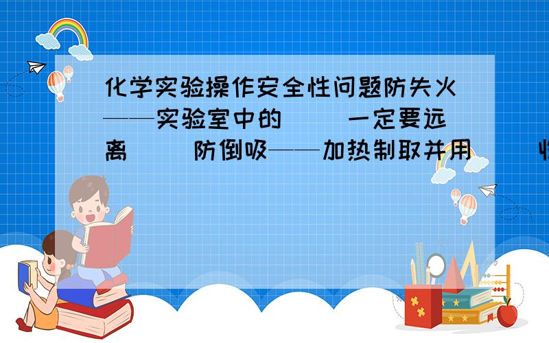 化学实验操作安全性问题防失火——实验室中的（ ）一定要远离（ ）防倒吸——加热制取并用（ ）收集气体或吸收（ ）气体时,应注意（ ）顺序或加装（ ）防暴沸——配置硫酸的水溶液或