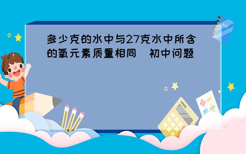 多少克的水中与27克水中所含的氧元素质量相同(初中问题)