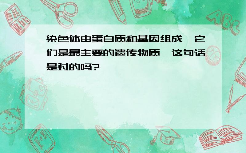 染色体由蛋白质和基因组成,它们是最主要的遗传物质,这句话是对的吗?