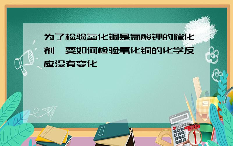 为了检验氧化铜是氯酸钾的催化剂,要如何检验氧化铜的化学反应没有变化