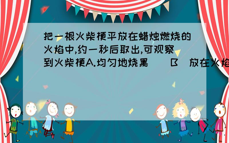 把一根火柴梗平放在蜡烛燃烧的火焰中,约一秒后取出,可观察到火柴梗A.均匀地烧黑    B．放在火焰处烧地最黑  C．放在外火焰处烧地最黑．   D．放在焰心处烧地最黑．