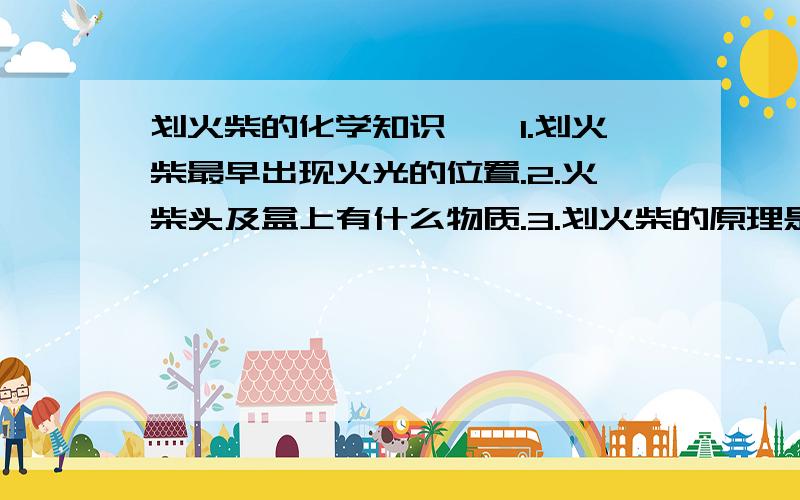 划火柴的化学知识、、1.划火柴最早出现火光的位置.2.火柴头及盒上有什么物质.3.划火柴的原理是什么 要从化学角度回答噢