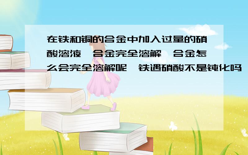 在铁和铜的合金中加入过量的硝酸溶液,合金完全溶解,合金怎么会完全溶解呢,铁遇硝酸不是钝化吗