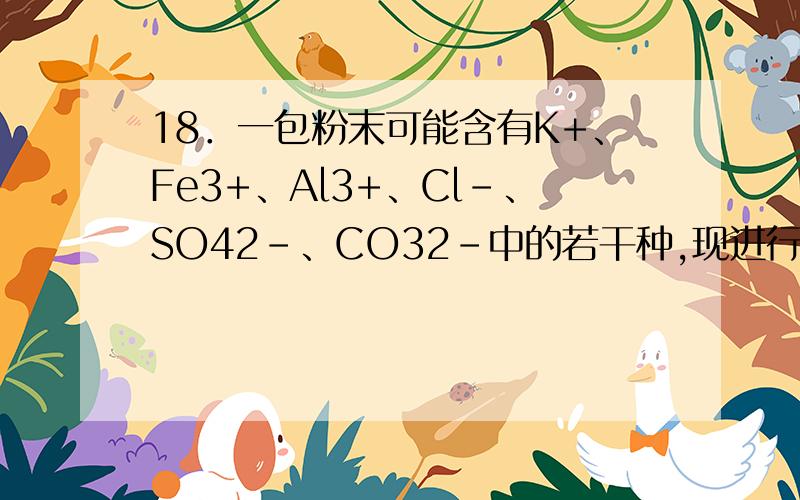 18．一包粉末可能含有K+、Fe3+、Al3+、Cl-、SO42-、CO32-中的若干种,现进行以下实验：（1）取少量固体,加入稀硝酸搅拌,固体全部溶解,没有气体放出；（2）向（1）溶液中加入一定量Ba(OH)2（强碱