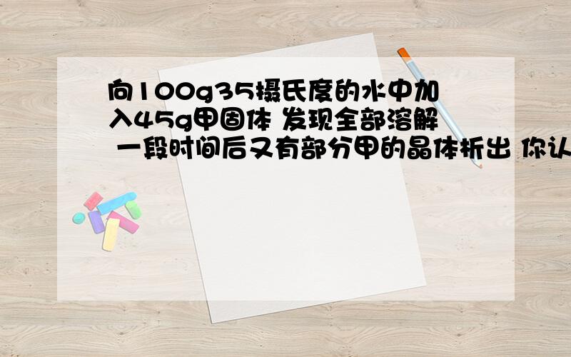 向100g35摄氏度的水中加入45g甲固体 发现全部溶解 一段时间后又有部分甲的晶体析出 你认为全向100g35摄氏度的水中加入45g甲固体 发现全部溶解 一段时间后又有部分甲的晶体析出 你认为全部