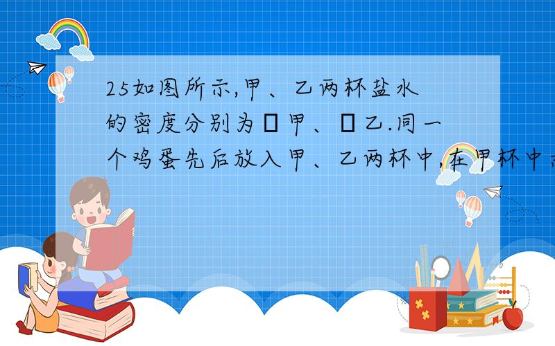 25如图所示,甲、乙两杯盐水的密度分别为ρ甲、ρ乙.同一个鸡蛋先后放入甲、乙两杯中,在甲杯中悬浮,乙：A.鸡蛋在两杯盐水中受到的浮力相等 B.鸡蛋的密度和甲液体的密度相等 C.两种液体密