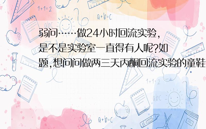 弱问……做24小时回流实验,是不是实验室一直得有人呢?如题,想问问做两三天丙酮回流实验的童鞋们,你们是不是时时刻刻都在实验室啊?