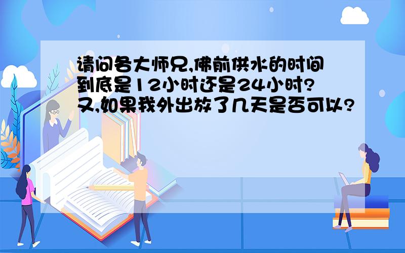 请问各大师兄,佛前供水的时间到底是12小时还是24小时?又,如果我外出放了几天是否可以?