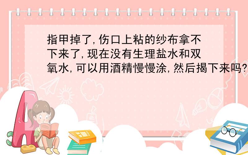 指甲掉了,伤口上粘的纱布拿不下来了,现在没有生理盐水和双氧水,可以用酒精慢慢涂,然后揭下来吗?