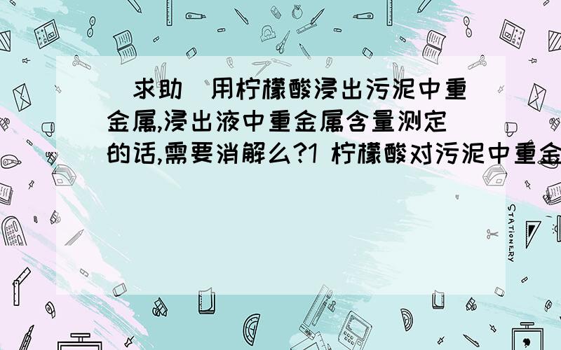 [求助]用柠檬酸浸出污泥中重金属,浸出液中重金属含量测定的话,需要消解么?1 柠檬酸对污泥中重金属浸出是靠酸度和络合两种作用,酸度浸出的话,浸出的重金属（如Zn）应该是以离子态存在