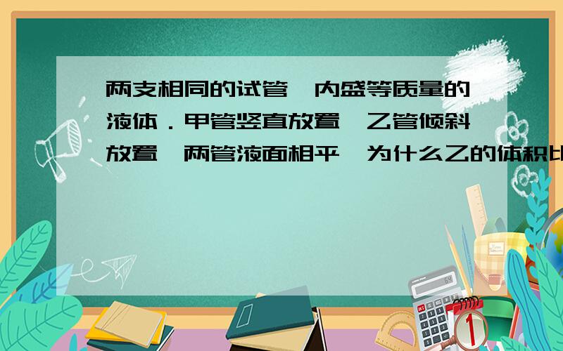 两支相同的试管,内盛等质量的液体．甲管竖直放置,乙管倾斜放置,两管液面相平,为什么乙的体积比甲的体积大?怎么比较?