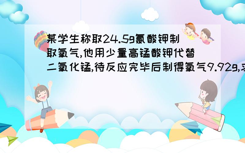 某学生称取24.5g氯酸钾制取氧气,他用少量高锰酸钾代替二氧化锰,待反应完毕后制得氧气9.92g,求该学生用了多少克高锰酸钾过程谢谢,