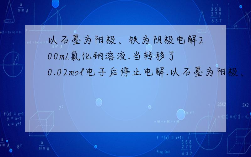 以石墨为阳极、铁为阴极电解200mL氯化钠溶液.当转移了0.02mol电子后停止电解.以石墨为阳极、铁为阴极电解200mL氯化钠溶液.当转移了0.02mol电子后停止电解.若溶液体积前后不变,求混合均匀后