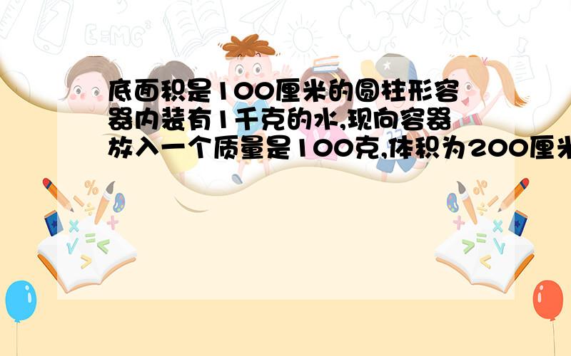 底面积是100厘米的圆柱形容器内装有1千克的水,现向容器放入一个质量是100克,体积为200厘米的小球,水没有溢出 （1）小球受到的浮力多大 （2）放入小球后,水对容器底部的压强多大