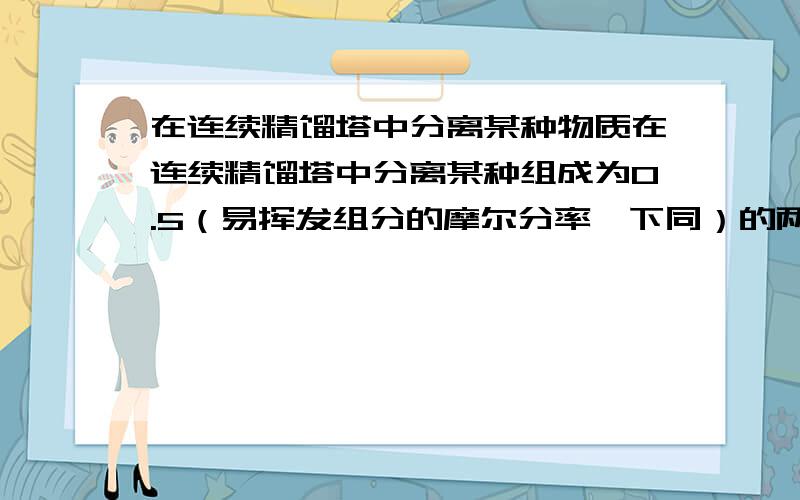 在连续精馏塔中分离某种物质在连续精馏塔中分离某种组成为0.5（易挥发组分的摩尔分率,下同）的两组分理想溶液.原料液于泡点下进入塔内,塔顶采用分凝器和全凝器,分凝器向塔内提供回流