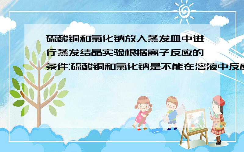 硫酸铜和氯化钠放入蒸发皿中进行蒸发结晶实验根据离子反应的条件:硫酸铜和氯化钠是不能在溶液中反应的,若在一杯100g的水中加入10g硫酸铜和10g氯化钠,那么两者皆溶于水但不反应,一旦将