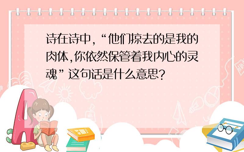 诗在诗中,“他们掠去的是我的肉体,你依然保管着我内心的灵魂”这句话是什么意思?