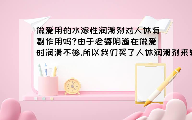 做爱用的水溶性润滑剂对人体有副作用吗?由于老婆阴道在做爱时润滑不够,所以我们买了人体润滑剂来辅助做爱,想知道这个东西对人体有没有什么副作用或者诱发妇科病什么的!还有想问一下