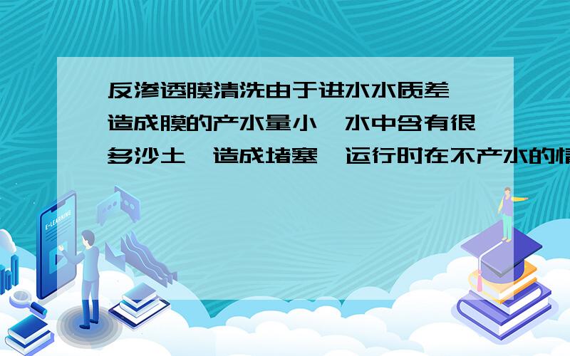 反渗透膜清洗由于进水水质差,造成膜的产水量小,水中含有很多沙土,造成堵塞,运行时在不产水的情况下 浓水很脏,在解决水质问题后应该这样清洗膜才能提高膜的产水量