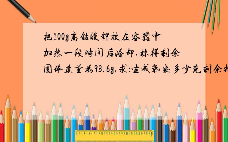 把100g高锰酸钾放在容器中加热一段时间后冷却,称得剩余固体质量为93.6g,求：生成氧气多少克剩余物是什么?各多少克?