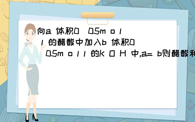 向a 体积0．05m o l l 的醋酸中加入b 体积0．05m o l l 的K O H 中,a= b则醋酸和氢离子与氢氧根离...向a 体积0．05m o l l 的醋酸中加入b 体积0．05m o l l 的K O H 中,a= b则醋酸和氢离子与氢氧根离子的关