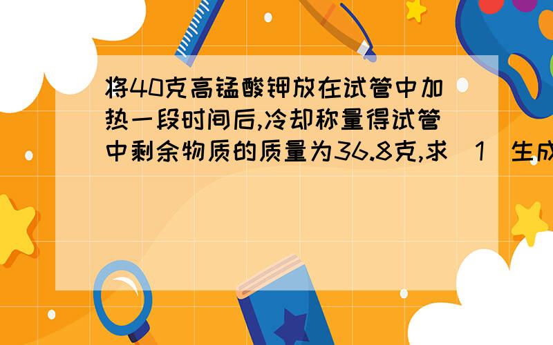 将40克高锰酸钾放在试管中加热一段时间后,冷却称量得试管中剩余物质的质量为36.8克,求（1）生成氧气的质量为----------克（2）反应后剩余固体中存在那些物质?第二问请填写化学式