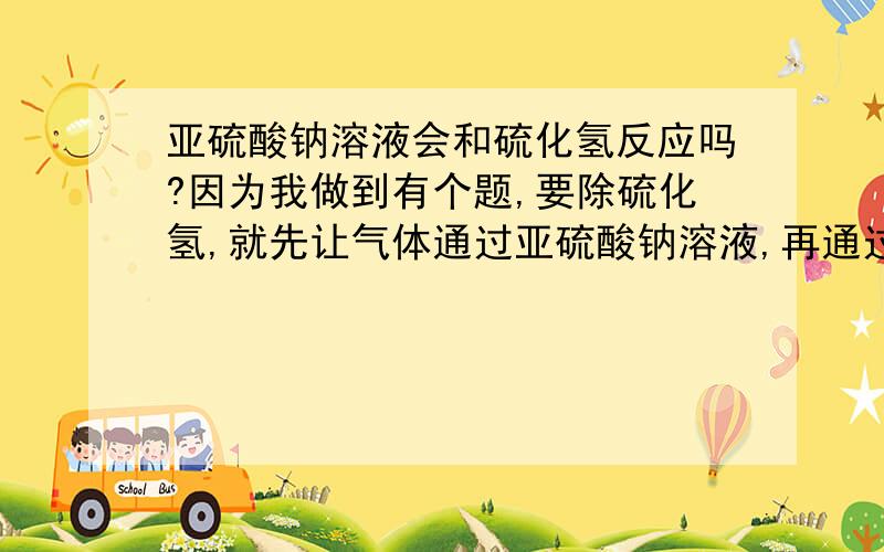 亚硫酸钠溶液会和硫化氢反应吗?因为我做到有个题,要除硫化氢,就先让气体通过亚硫酸钠溶液,再通过氢氧化钠溶液,这是为什么呢?