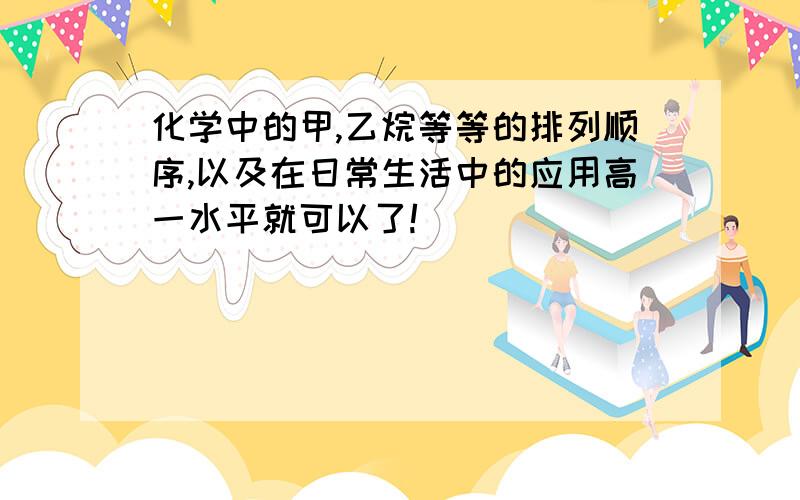 化学中的甲,乙烷等等的排列顺序,以及在日常生活中的应用高一水平就可以了!