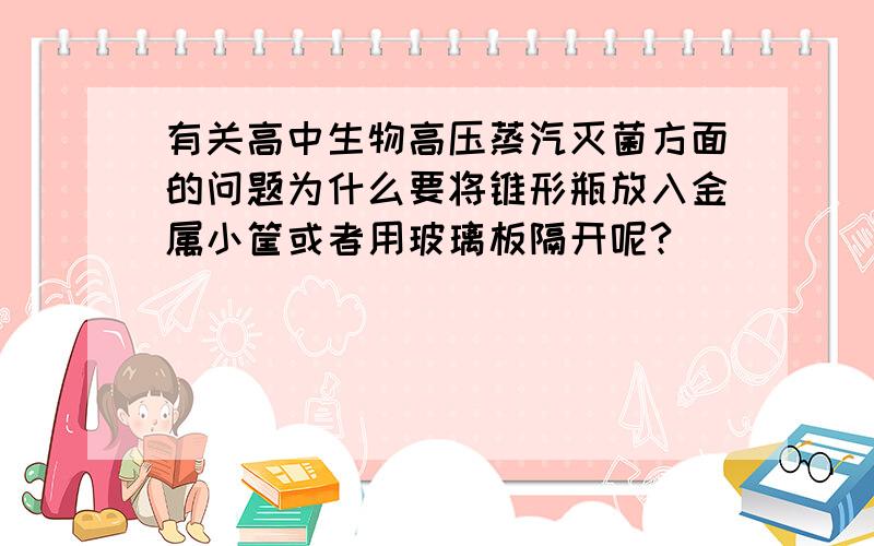 有关高中生物高压蒸汽灭菌方面的问题为什么要将锥形瓶放入金属小筐或者用玻璃板隔开呢?