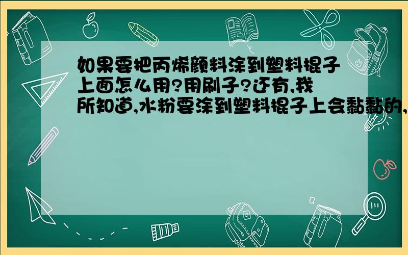 如果要把丙烯颜料涂到塑料棍子上面怎么用?用刷子?还有,我所知道,水粉要涂到塑料棍子上会黏黏的,沾上水就化了,会很光滑吗?请帮我看看这几个问题,