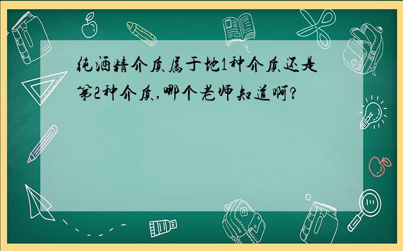 纯酒精介质属于地1种介质还是第2种介质,哪个老师知道啊?