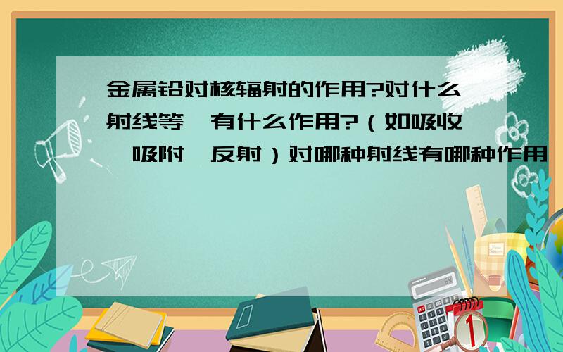 金属铅对核辐射的作用?对什么射线等,有什么作用?（如吸收,吸附,反射）对哪种射线有哪种作用【对xxx有（吸收，吸附，反射等）作用】