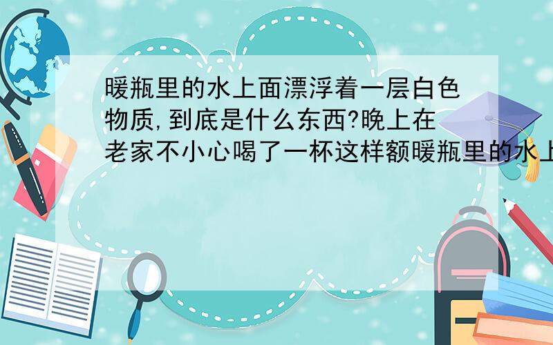 暖瓶里的水上面漂浮着一层白色物质,到底是什么东西?晚上在老家不小心喝了一杯这样额暖瓶里的水上面漂浮着一层白色物质,到底是什么东西?在老家农村里半夜口渴不小心喝了一杯这样的水