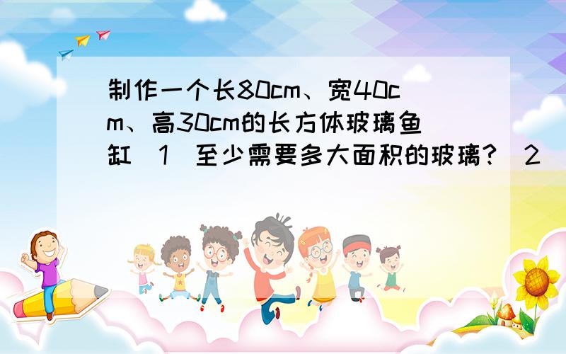 制作一个长80cm、宽40cm、高30cm的长方体玻璃鱼缸（1）至少需要多大面积的玻璃?（2）要是水面高25cm,需要多少水?（3）要是水面增加5cm,用棱长10cm的立方体勺子舀水,至少要舀多少次?