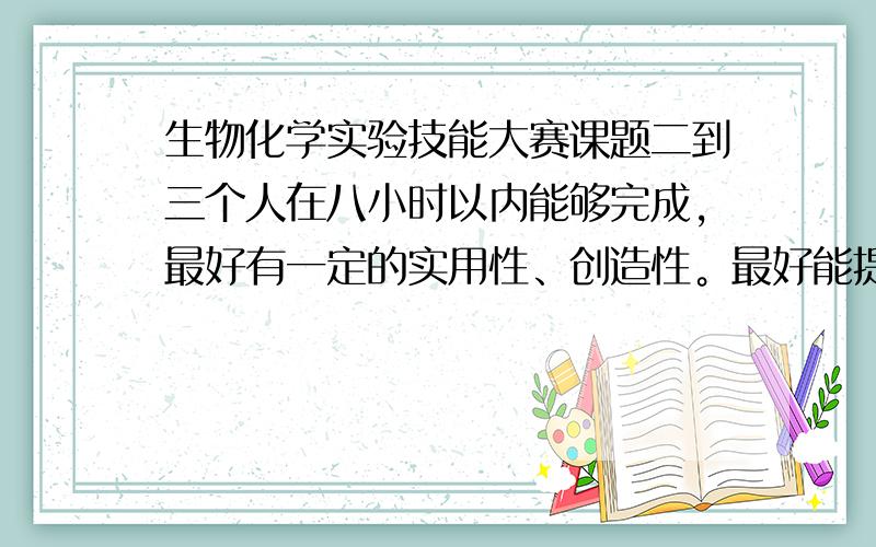 生物化学实验技能大赛课题二到三个人在八小时以内能够完成，最好有一定的实用性、创造性。最好能提供实验方案以供参考。