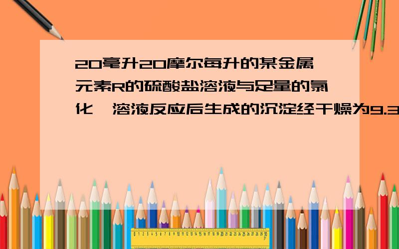 20毫升20摩尔每升的某金属元素R的硫酸盐溶液与足量的氯化钡溶液反应后生成的沉淀经干燥为9.32克,20毫升20摩尔每升的某金属元素R的硫酸盐溶液与足量的氯化钡溶液反应后生成的沉淀经干燥